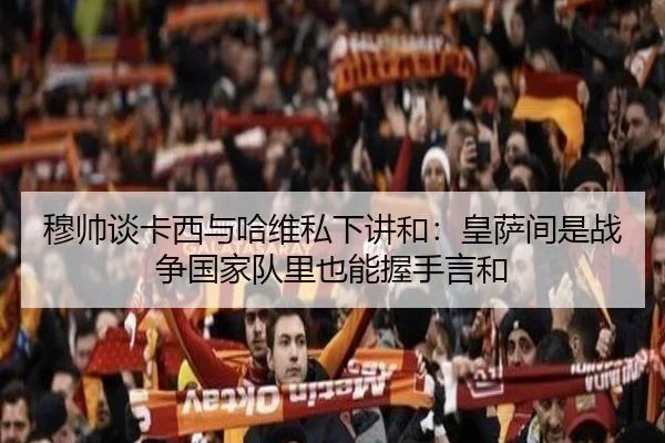 穆帅谈卡西与哈维私下讲和：皇萨间是战争国家队里也能握手言和