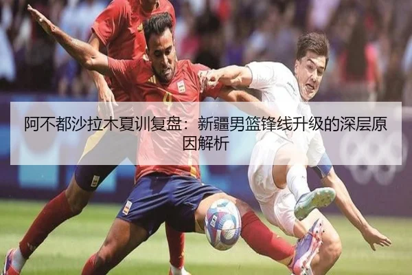 阿不都沙拉木夏训复盘：新疆男篮锋线升级的深层原因解析